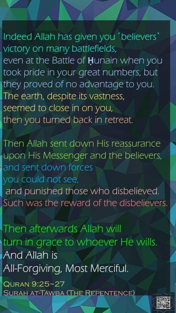 Indeed Allah has given you ˹believers˺ victory on many battlefields, even at the Battle of Ḥunain when you took pride in your great numbers, but they proved of no advantage to you. The earth, despite its vastness, seemed to close in on you, then you turned back in retreat.Then Allah sent down His reassurance upon His Messenger and the believers, and sent down forces you could not see, and punished those who disbelieved. Such was the reward of the disbelievers.Then afterwards Allah will turn in grace to whoever He wills. And Allah is All-Forgiving, Most Merciful.Quran 9:25~27Surah at-Tawba (The Repentence)