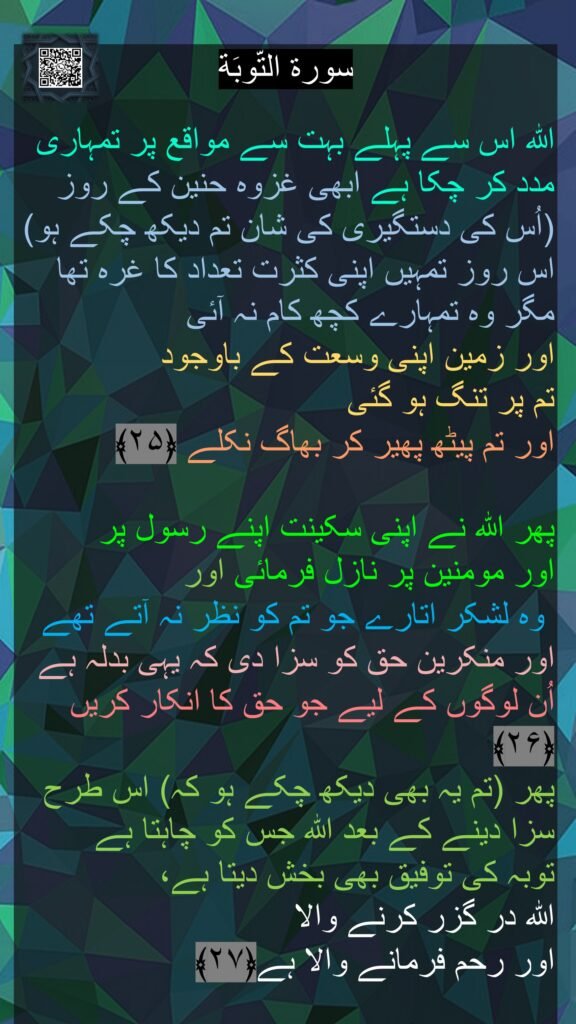 سورة التّوبَة

اللہ اس سے پہلے بہت سے مواقع پر تمہاری مدد کر چکا ہے ابھی غزوہ حنین کے روز (اُس کی دستگیری کی شان تم دیکھ چکے ہو) اس روز تمہیں اپنی کثرت تعداد کا غرہ تھا مگر وہ تمہارے کچھ کام نہ آئی 
اور زمین اپنی وسعت کے باوجود 
تم پر تنگ ہو گئی 
اور تم پیٹھ پھیر کر بھاگ نکلے ﴿۲۵﴾  

پھر اللہ نے اپنی سکینت اپنے رسول پر 
اور مومنین پر نازل فرمائی اور
 وہ لشکر اتارے جو تم کو نظر نہ آتے تھے اور منکرین حق کو سزا دی کہ یہی بدلہ ہے اُن لوگوں کے لیے جو حق کا انکار کریں ﴿۲۶﴾  
پھر (تم یہ بھی دیکھ چکے ہو کہ) اس طرح سزا دینے کے بعد اللہ جس کو چاہتا ہے 
توبہ کی توفیق بھی بخش دیتا ہے، 
اللہ در گزر کرنے والا 
اور رحم فرمانے والا ہے﴿۲۷﴾  
 