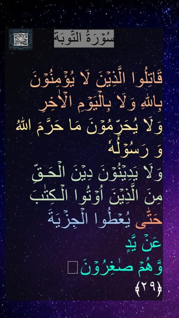 سُوۡرَةُ التّوبَة

قَاتِلُوا الَّذِيۡنَ لَا يُؤۡمِنُوۡنَ بِاللّٰهِ وَلَا بِالۡيَوۡمِ الۡاٰخِرِ 
وَلَا يُحَرِّمُوۡنَ مَا حَرَّمَ اللّٰهُ 
وَ رَسُوۡلُهٗ 
وَلَا يَدِيۡنُوۡنَ دِيۡنَ الۡحَـقِّ 
مِنَ الَّذِيۡنَ اُوۡتُوا الۡـكِتٰبَ 
حَتّٰى يُعۡطُوا الۡجِزۡيَةَ 
عَنۡ يَّدٍ 
وَّهُمۡ صٰغِرُوۡنَ‏ 
﴿۲۹﴾ 
