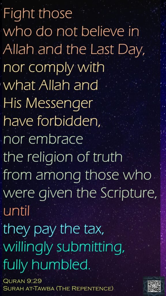 Fight those who do not believe in Allah and the Last Day, nor comply with what Allah and His Messenger have forbidden, nor embrace the religion of truth from among those who were given the Scripture, until they pay the tax, willingly submitting, fully humbled.Quran 9:29Surah at-Tawba (The Repentence)