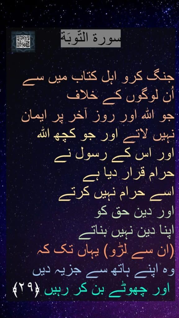 سورة التّوبَة

جنگ کرو اہل کتاب میں سے اُن لوگوں کے خلاف 
جو اللہ اور روز آخر پر ایمان نہیں لاتے اور جو کچھ اللہ 
اور اس کے رسول نے 
حرام قرار دیا ہے 
اسے حرام نہیں کرتے 
اور دین حق کو 
اپنا دین نہیں بناتے 
(ان سے لڑو) یہاں تک کہ 
وہ اپنے ہاتھ سے جزیہ دیں
 اور چھوٹے بن کر رہیں ﴿۲۹﴾ 