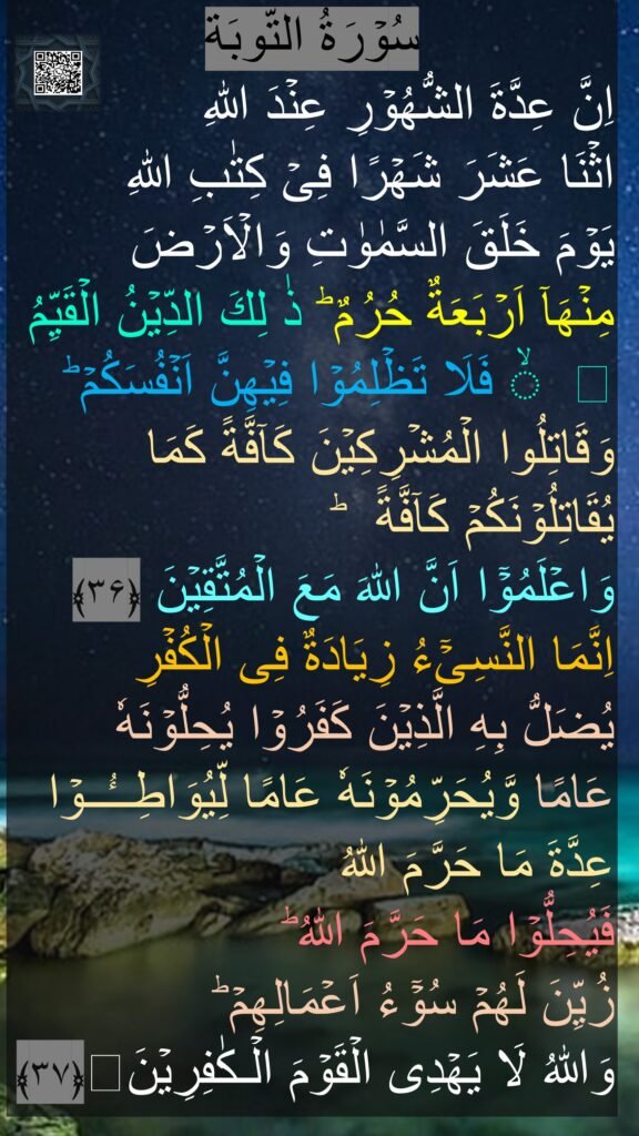 سُوۡرَةُ التّوبَة
اِنَّ عِدَّةَ الشُّهُوۡرِ عِنۡدَ اللّٰهِ 
اثۡنَا عَشَرَ شَهۡرًا فِىۡ كِتٰبِ اللّٰهِ 
يَوۡمَ خَلَقَ السَّمٰوٰتِ وَالۡاَرۡضَ 
مِنۡهَاۤ اَرۡبَعَةٌ حُرُمٌ‌ ؕ ذٰ لِكَ الدِّيۡنُ الۡقَيِّمُ ۙ فَلَا تَظۡلِمُوۡا فِيۡهِنَّ اَنۡفُسَكُمۡ‌ ؕ وَقَاتِلُوا الۡمُشۡرِكِيۡنَ كَآفَّةً كَمَا يُقَاتِلُوۡنَكُمۡ كَآفَّةً‌  ؕ 
وَاعۡلَمُوۡۤا اَنَّ اللّٰهَ مَعَ الۡمُتَّقِيۡنَ‏ ﴿۳۶﴾
اِنَّمَا النَّسِىۡٓءُ زِيَادَةٌ فِى الۡكُفۡرِ‌ 
يُضَلُّ بِهِ الَّذِيۡنَ كَفَرُوۡا يُحِلُّوۡنَهٗ 
عَامًا وَّيُحَرِّمُوۡنَهٗ عَامًا لِّيُوَاطِــُٔــوۡا عِدَّةَ مَا حَرَّمَ اللّٰهُ 
فَيُحِلُّوۡا مَا حَرَّمَ اللّٰهُ‌ ؕ 
زُيِّنَ لَهُمۡ سُوۡۤءُ اَعۡمَالِهِمۡ‌ ؕ 
وَاللّٰهُ لَا يَهۡدِى الۡقَوۡمَ الۡـكٰفِرِيۡنَ﴿۳۷﴾‏