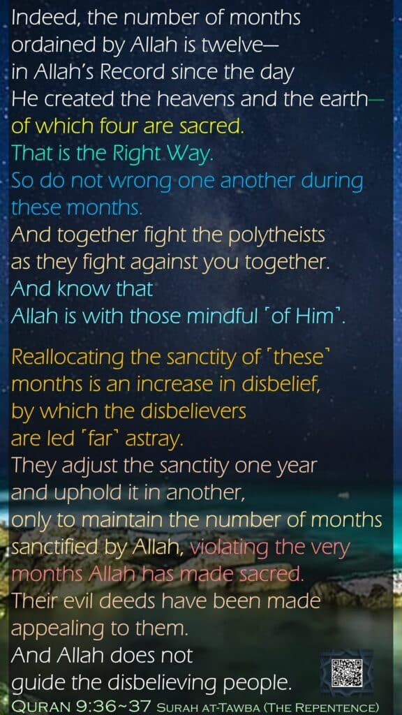 Indeed, the number of months ordained by Allah is twelve—in Allah’s Record since the day He created the heavens and the earth—of which four are sacred. That is the Right Way. So do not wrong one another during these months. And together fight the polytheists as they fight against you together. And know that Allah is with those mindful ˹of Him˺.Reallocating the sanctity of ˹these˺ months is an increase in disbelief, by which the disbelievers are led ˹far˺ astray. They adjust the sanctity one year and uphold it in another, only to maintain the number of months sanctified by Allah, violating the very months Allah has made sacred. Their evil deeds have been made appealing to them. And Allah does not guide the disbelieving people.Quran 9:36~37 Surah at-Tawba (The Repentence)