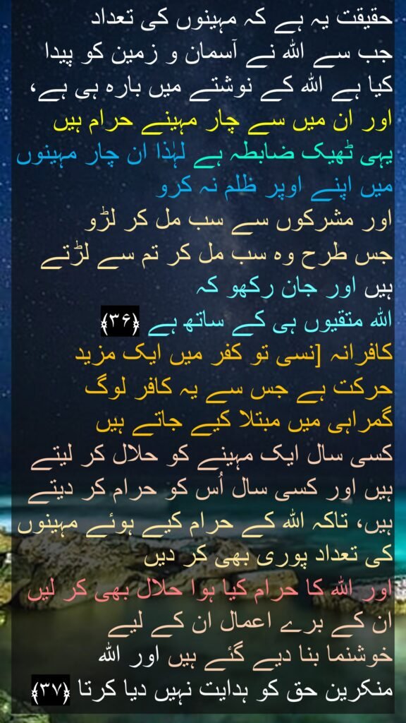 حقیقت یہ ہے کہ مہینوں کی تعداد 
جب سے اللہ نے آسمان و زمین کو پیدا کیا ہے اللہ کے نوشتے میں بارہ ہی ہے، اور ان میں سے چار مہینے حرام ہیں یہی ٹھیک ضابطہ ہے لہٰذا ان چار مہینوں میں اپنے اوپر ظلم نہ کرو 
اور مشرکوں سے سب مل کر لڑو 
جس طرح وہ سب مل کر تم سے لڑتے ہیں اور جان رکھو کہ 
اللہ متقیوں ہی کے ساتھ ہے ﴿۳۶﴾  
نسی تو کفر میں ایک مزید ]کافرانہ حرکت ہے جس سے یہ کافر لوگ گمراہی میں مبتلا کیے جاتے ہیں 
کسی سال ایک مہینے کو حلال کر لیتے ہیں اور کسی سال اُس کو حرام کر دیتے ہیں، تاکہ اللہ کے حرام کیے ہوئے مہینوں کی تعداد پوری بھی کر دیں 
اور اللہ کا حرام کیا ہوا حلال بھی کر لیں ان کے برے اعمال ان کے لیے 
خوشنما بنا دیے گئے ہیں اور اللہ 
منکرین حق کو ہدایت نہیں دیا کرتا ﴿۳۷﴾ 
